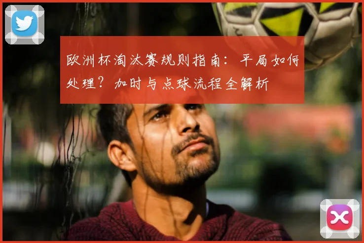 欧洲杯淘汰赛规则指南：平局如何处理？加时与点球流程全解析