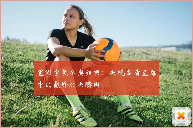 重温索契冬奥经典：央视高清直播中的巅峰对决瞬间