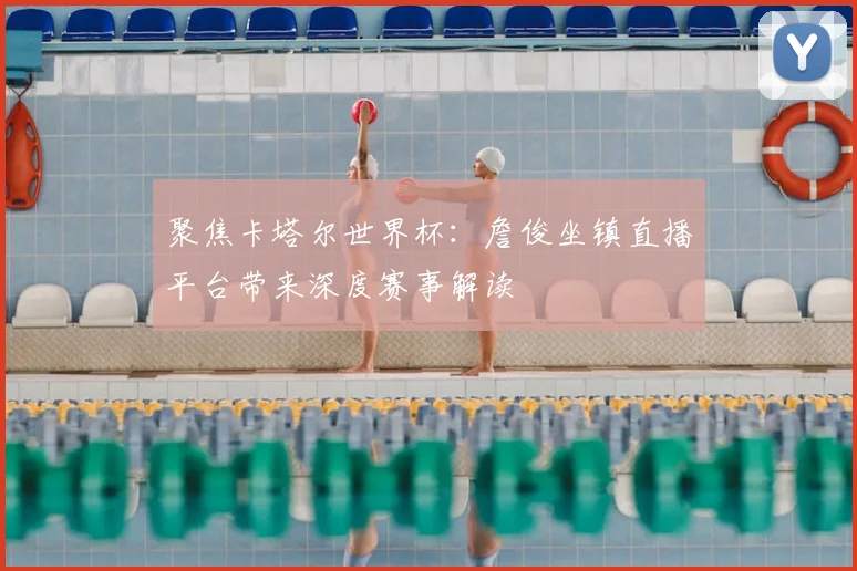 聚焦卡塔尔世界杯：詹俊坐镇直播平台带来深度赛事解读