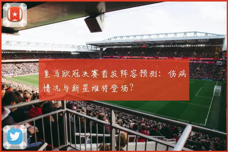 皇马欧冠决赛首发阵容预测：伤病情况与新星谁将登场？