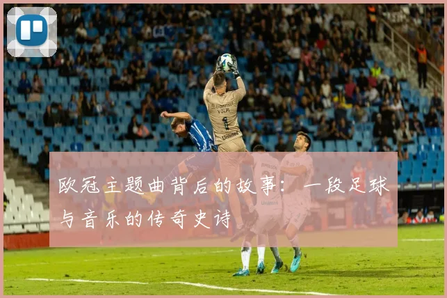 欧冠主题曲背后的故事：一段足球与音乐的传奇史诗