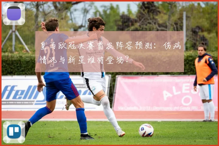 皇马欧冠决赛首发阵容预测：伤病情况与新星谁将登场？